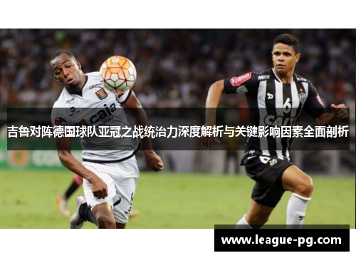 吉鲁对阵德国球队亚冠之战统治力深度解析与关键影响因素全面剖析