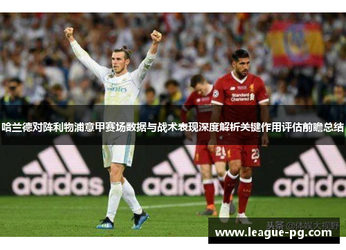 哈兰德对阵利物浦意甲赛场数据与战术表现深度解析关键作用评估前瞻总结