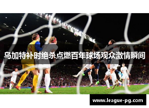 乌加特补时绝杀点燃百年球场观众激情瞬间