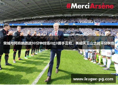 曼城与阿森纳激战90分钟终场0比0握手言和，英超天王山之战平分秋色
