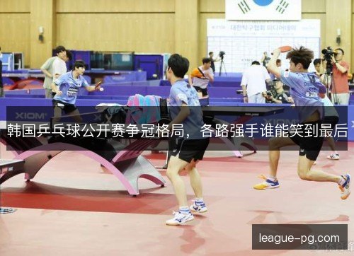 韩国乒乓球公开赛争冠格局,各路强手谁能笑到最后 韩国乒乓球公开赛争冠格局,各路强手谁能笑到最后